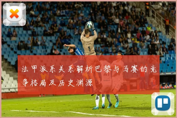 法甲派系关系解析巴黎与马赛的竞争格局及历史渊源