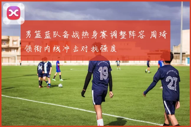 男篮蓝队备战热身赛调整阵容 周琦领衔内线冲击对抗强度