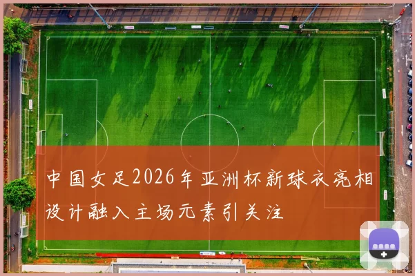 中国女足2026年亚洲杯新球衣亮相设计融入主场元素引关注