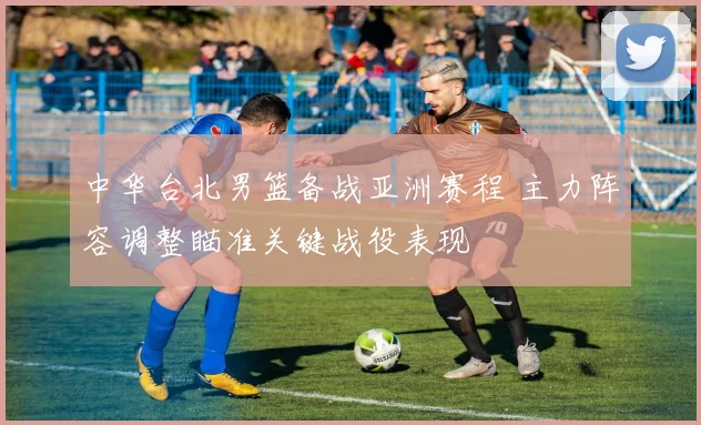 中华台北男篮备战亚洲赛程 主力阵容调整瞄准关键战役表现