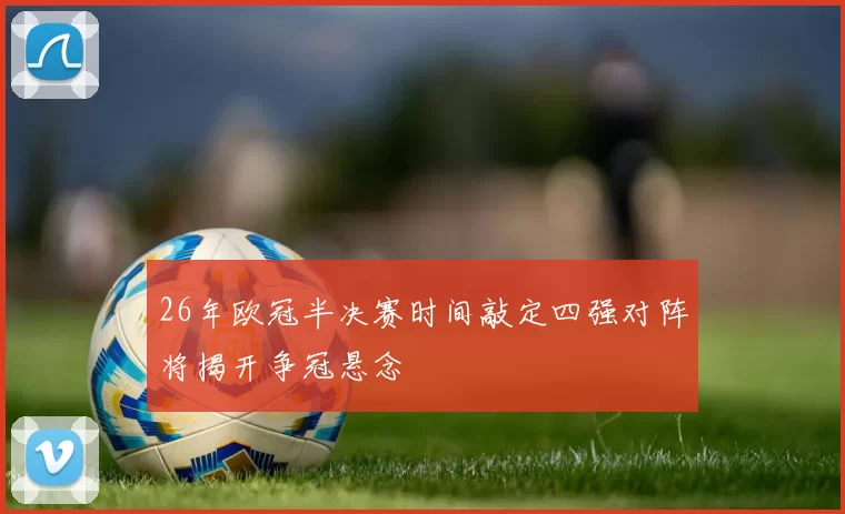 26年欧冠半决赛时间敲定四强对阵将揭开争冠悬念