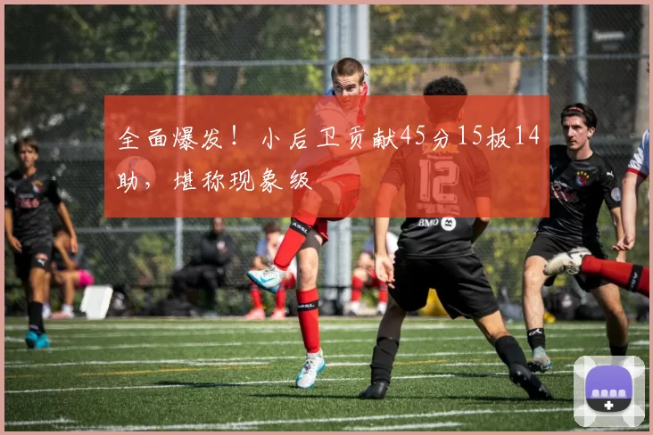 全面爆发！小后卫贡献45分15板14助，堪称现象级