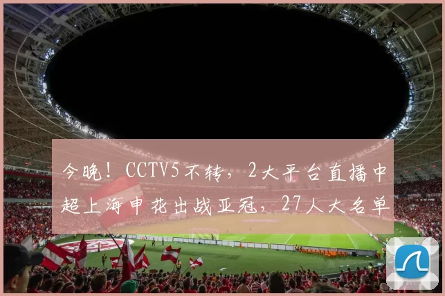 今晚!CCTV5不转,2大平台直播中超上海申花出战亚冠,27人大名单已公布_联赛_维亚_外援