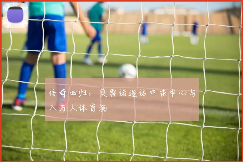 传奇回归，莫雷诺造访申花中心与八万人体育场