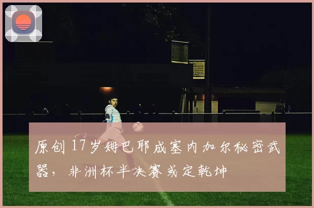 原创 17岁姆巴耶成塞内加尔秘密武器，非洲杯半决赛或定乾坤