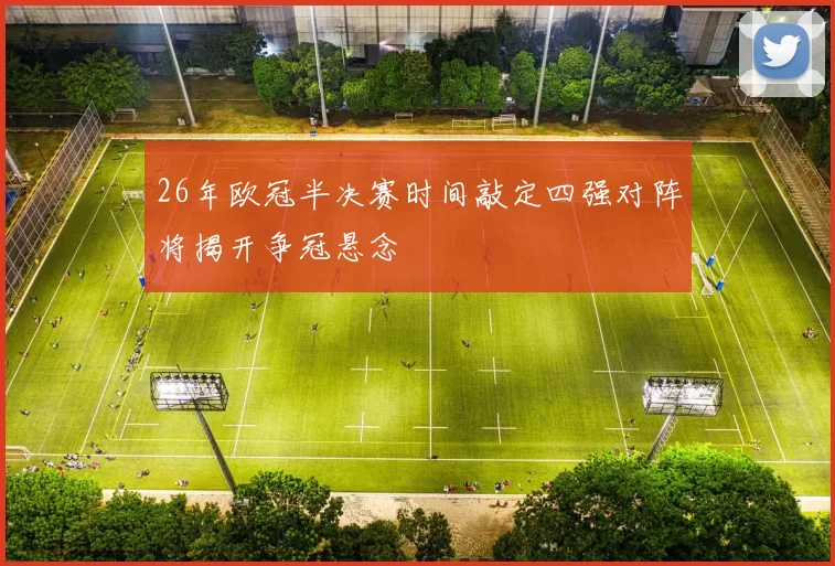 26年欧冠半决赛时间敲定四强对阵将揭开争冠悬念