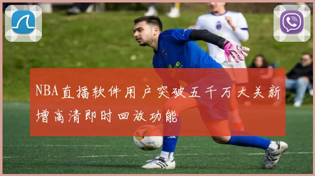 NBA直播软件用户突破五千万大关新增高清即时回放功能