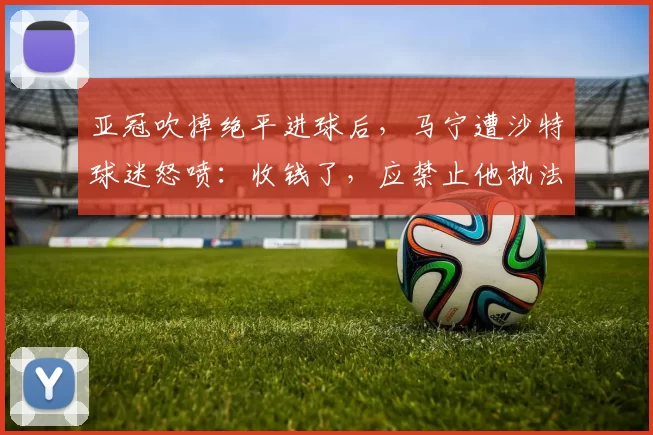 亚冠吹掉绝平进球后，马宁遭沙特球迷怒喷：收钱了，应禁止他执法