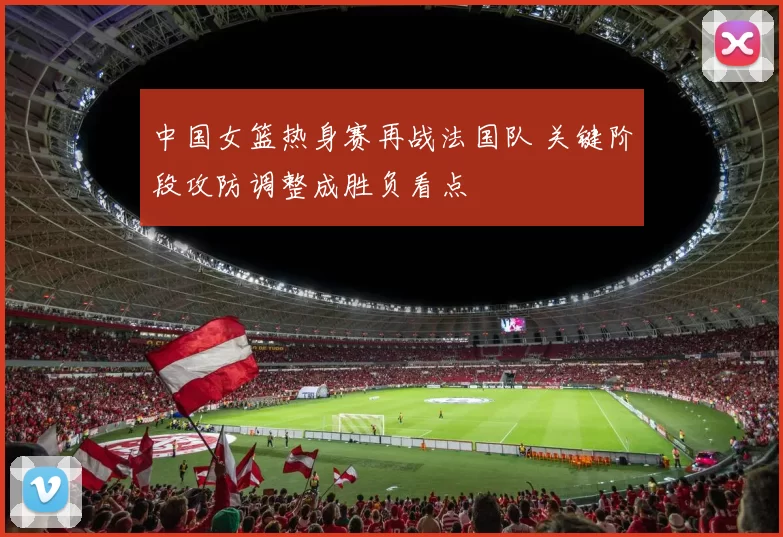 中国女篮热身赛再战法国队 关键阶段攻防调整成胜负看点