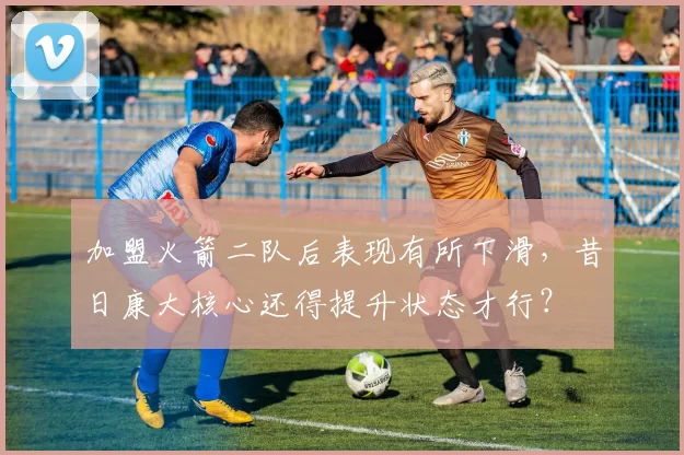 加盟火箭二队后表现有所下滑，昔日康大核心还得提升状态才行？