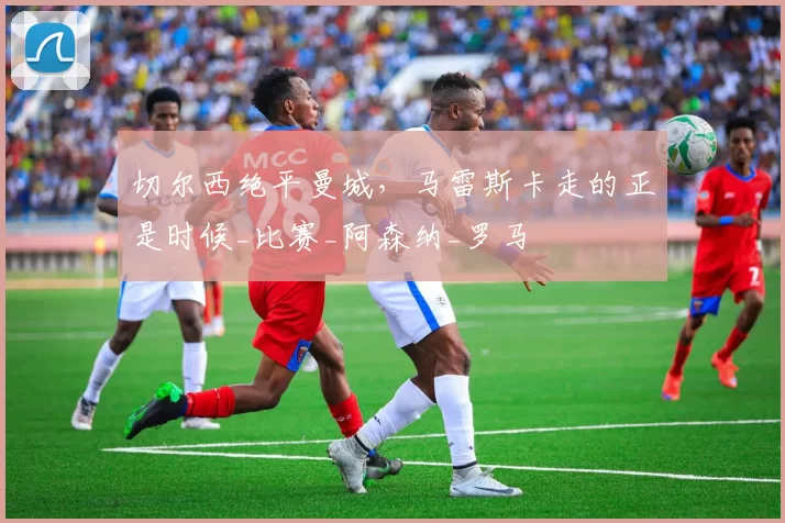 切尔西绝平曼城，马雷斯卡走的正是时候_比赛_阿森纳_罗马