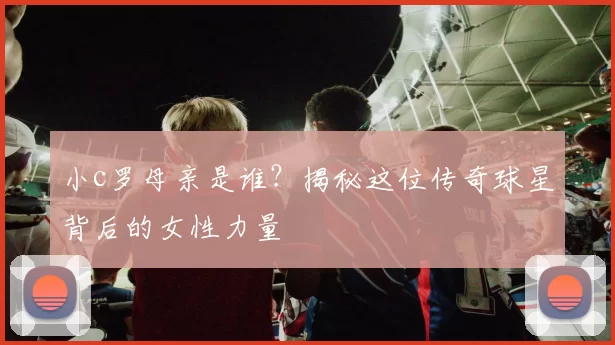 小c罗母亲是谁？揭秘这位传奇球星背后的女性力量