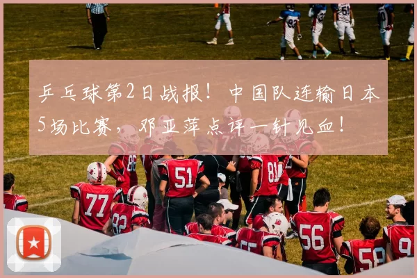 乒乓球第2日战报！中国队连输日本5场比赛，邓亚萍点评一针见血！