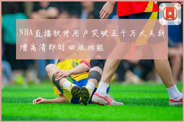 NBA直播软件用户突破五千万大关新增高清即时回放功能