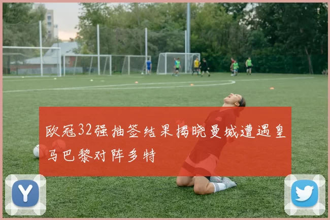 欧冠32强抽签结果揭晓曼城遭遇皇马巴黎对阵多特