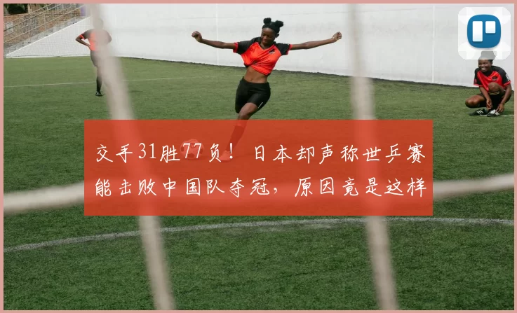 交手31胜77负！日本却声称世乒赛能击败中国队夺冠，原因竟是这样