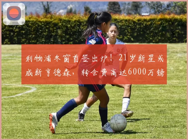 利物浦冬窗首签出炉！21岁新星或成新亨德森，转会费高达6000万镑