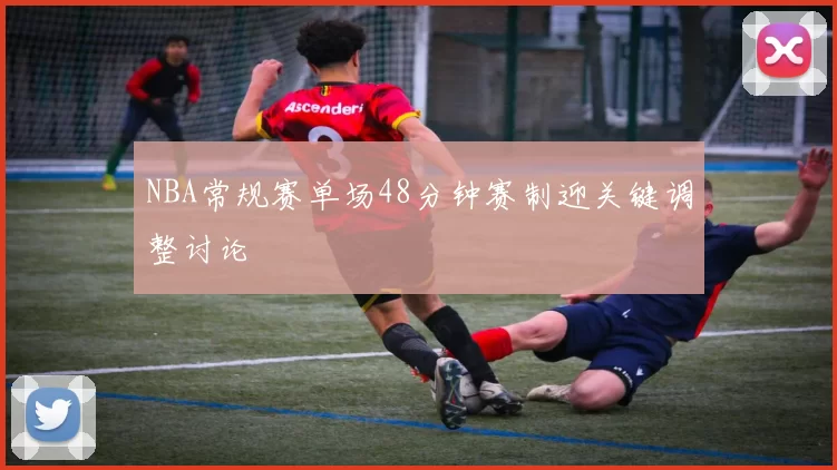NBA常规赛单场48分钟赛制迎关键调整讨论