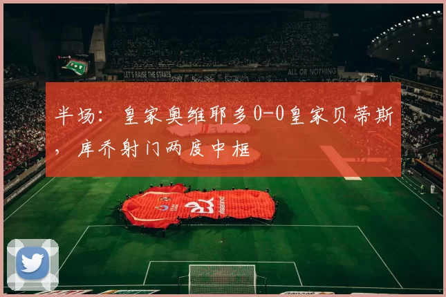 半场：皇家奥维耶多0-0皇家贝蒂斯，库乔射门两度中框