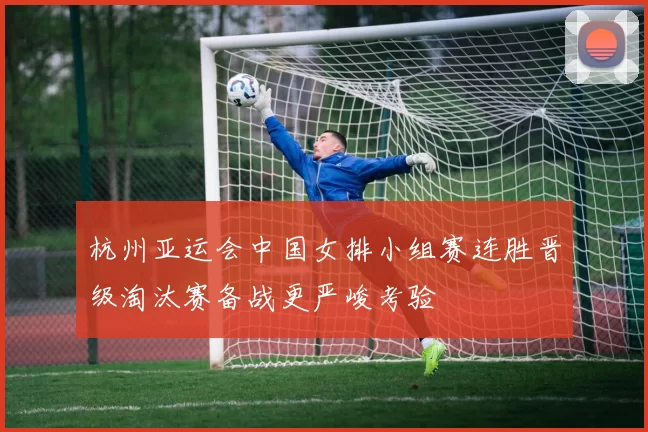 杭州亚运会中国女排小组赛连胜晋级淘汰赛备战更严峻考验