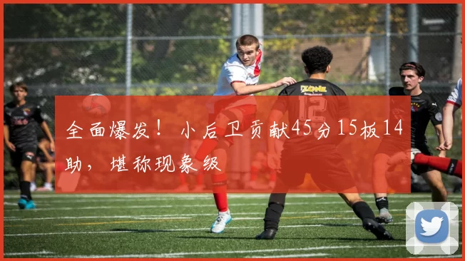 全面爆发！小后卫贡献45分15板14助，堪称现象级