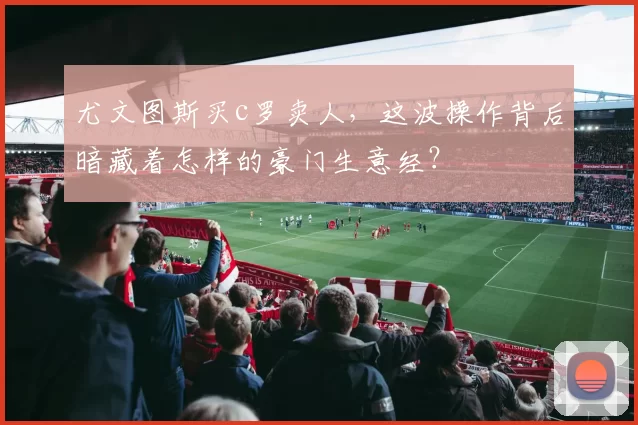 尤文图斯买c罗卖人，这波操作背后暗藏着怎样的豪门生意经？