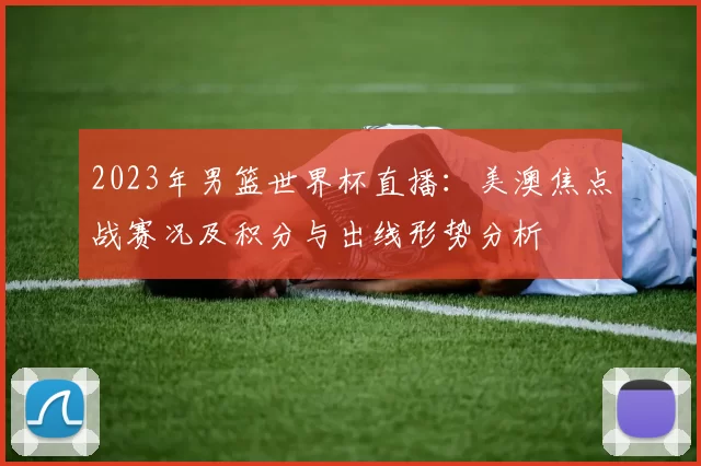 2023年男篮世界杯直播：美澳焦点战赛况及积分与出线形势分析
