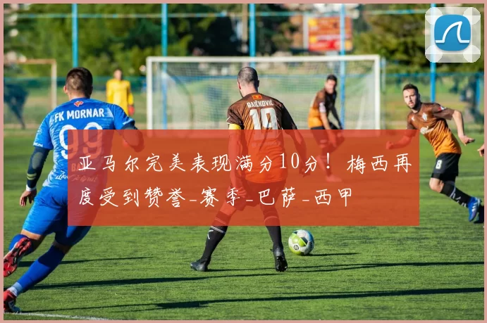 亚马尔完美表现满分10分！梅西再度受到赞誉_赛季_巴萨_西甲