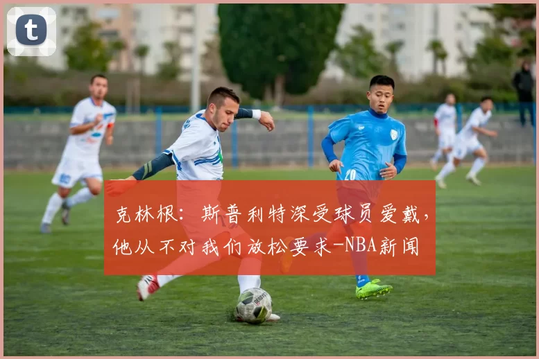 克林根：斯普利特深受球员爱戴，他从不对我们放松要求-NBA新闻