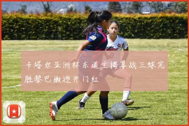 卡塔尔亚洲杯东道主揭幕战三球完胜黎巴嫩迎开门红