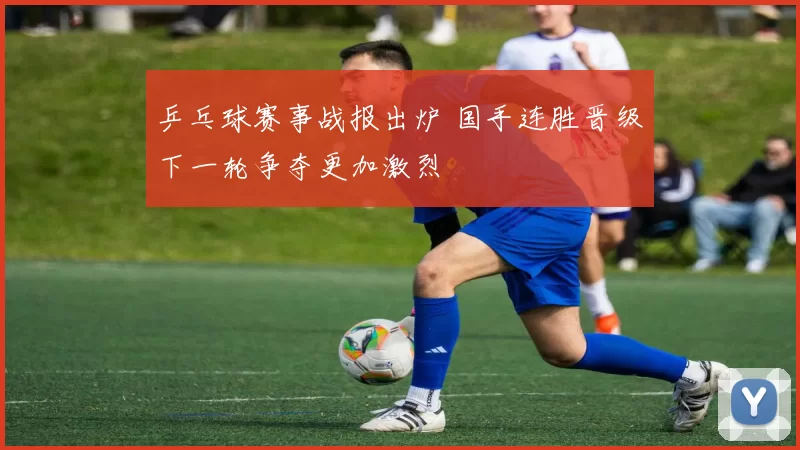 乒乓球赛事战报出炉 国手连胜晋级下一轮争夺更加激烈