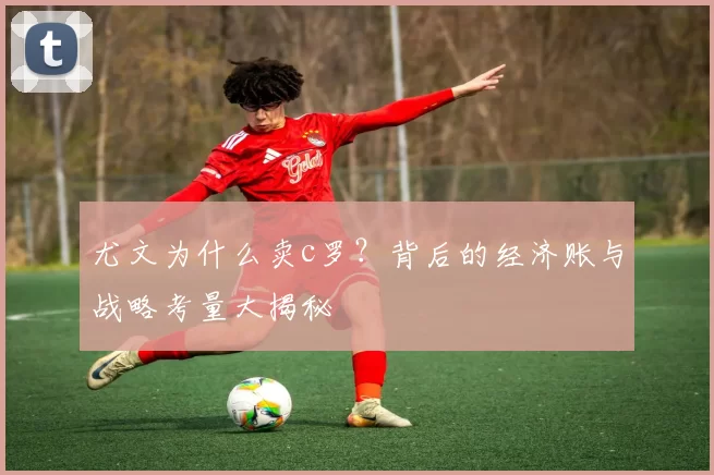 尤文为什么卖c罗？背后的经济账与战略考量大揭秘