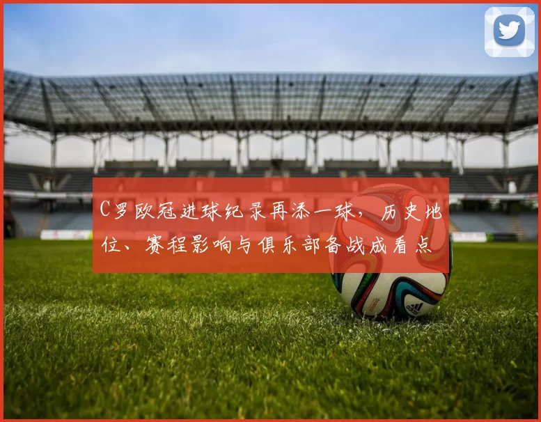 C罗欧冠进球纪录再添一球，历史地位、赛程影响与俱乐部备战成看点