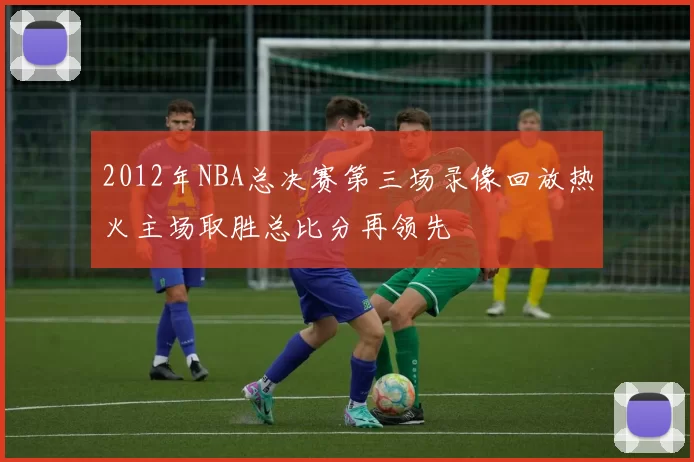 2012年NBA总决赛第三场录像回放热火主场取胜总比分再领先