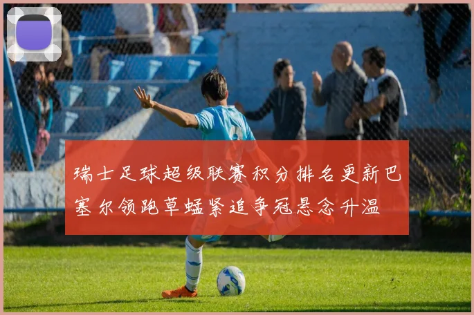瑞士足球超级联赛积分排名更新巴塞尔领跑草蜢紧追争冠悬念升温