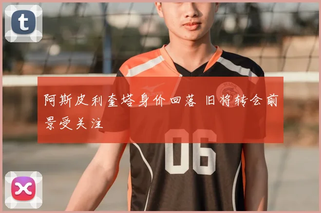阿斯皮利奎塔身价回落 旧将转会前景受关注
