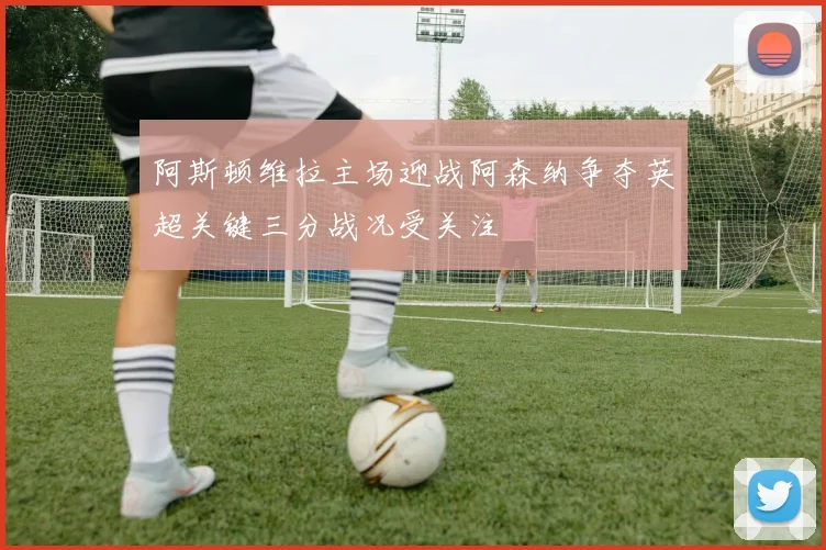 阿斯顿维拉主场迎战阿森纳争夺英超关键三分战况受关注