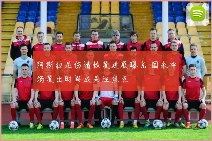 阿斯拉尼伤情恢复进展曝光 国米中场复出时间成关注焦点