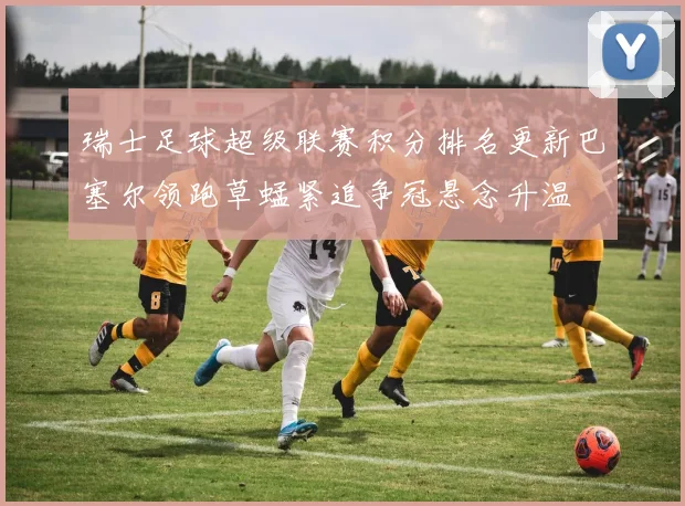 瑞士足球超级联赛积分排名更新巴塞尔领跑草蜢紧追争冠悬念升温