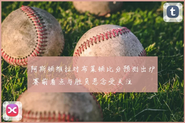 阿斯顿维拉对布莱顿比分预测出炉 赛前看点与胜负悬念受关注