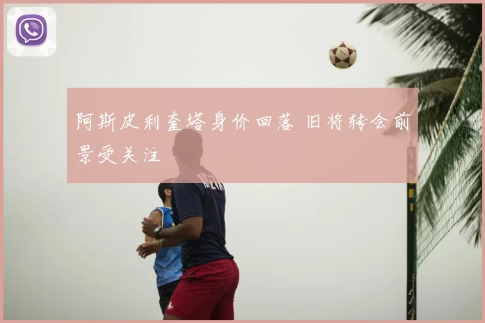 阿斯皮利奎塔身价回落 旧将转会前景受关注