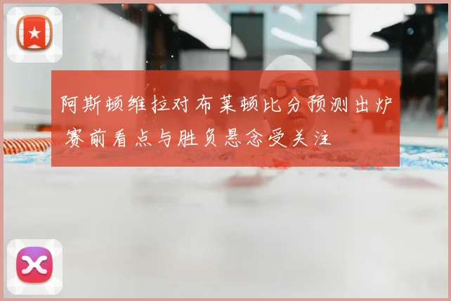 阿斯顿维拉对布莱顿比分预测出炉 赛前看点与胜负悬念受关注