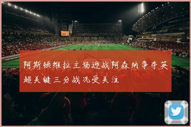 阿斯顿维拉主场迎战阿森纳争夺英超关键三分战况受关注
